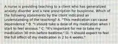 A nurse is providing teaching to a client who has generalized anxiety disorder and a new prescription for buspirone. Which of the following statements by the client indicated an understanding of the teaching? A. "This medication can cause dependence." B. "I should take a dose of my medication when I start to feel anxious." C. "It's important for me to take my medication 30 min before bedtime." D. "I should expect to feel the full effect of my medication in 2 to 4 weeks."