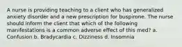 A nurse is providing teaching to a client who has generalized anxiety disorder and a new prescription for buspirone. The nurse should inform the client that which of the following manifestations is a common adverse effect of this med? a. Confusion b. Bradycardia c. Dizziness d. Insomnia