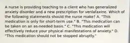 A nurse is providing teaching to a client who has generalized anxiety disorder and a new prescription for venlafaxine. Which of the following statements should the nurse make? A. "This medication is only for short-term use." B. "This medication can be taken on an as-needed basis." C. "This medication will effectively reduce your physical manifestations of anxiety." D. "This medication should not be stopped abruptly."