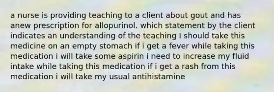 a nurse is providing teaching to a client about gout and has anew prescription for allopurinol. which statement by the client indicates an understanding of the teaching I should take this medicine on an empty stomach if i get a fever while taking this medication i will take some aspirin i need to increase my fluid intake while taking this medication if i get a rash from this medication i will take my usual antihistamine