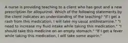 A nurse is providing teaching to a client who has gout and a new prescription for allopurinol. Which of the following statements by the client indicates an understanding of the teaching? "If I get a rash from this medication, I will take my usual antihistamine." "I need to increase my fluid intake while taking this medication." "I should take this medicine on an empty stomach." "If I get a fever while taking this medication, I will take some aspirin."