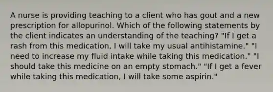 A nurse is providing teaching to a client who has gout and a new prescription for allopurinol. Which of the following statements by the client indicates an understanding of the teaching? "If I get a rash from this medication, I will take my usual antihistamine." "I need to increase my fluid intake while taking this medication." "I should take this medicine on an empty stomach." "If I get a fever while taking this medication, I will take some aspirin."