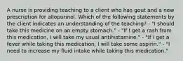 A nurse is providing teaching to a client who has gout and a new prescription for allopurinol. Which of the following statements by the client indicates an understanding of the teaching? - "I should take this medicine on an empty stomach." - "If I get a rash from this medication, I will take my usual antihistamine." - "If I get a fever while taking this medication, I will take some aspirin." - "I need to increase my fluid intake while taking this medication."