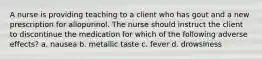 A nurse is providing teaching to a client who has gout and a new prescription for allopurinol. The nurse should instruct the client to discontinue the medication for which of the following adverse effects? a. nausea b. metallic taste c. fever d. drowsiness