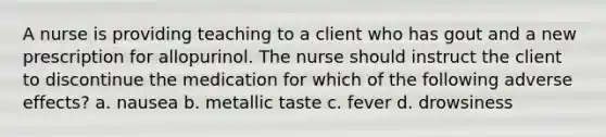 A nurse is providing teaching to a client who has gout and a new prescription for allopurinol. The nurse should instruct the client to discontinue the medication for which of the following adverse effects? a. nausea b. metallic taste c. fever d. drowsiness