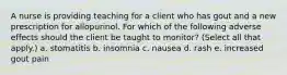 A nurse is providing teaching for a client who has gout and a new prescription for allopurinol. For which of the following adverse effects should the client be taught to monitor? (Select all that apply.) a. stomatitis b. insomnia c. nausea d. rash e. increased gout pain