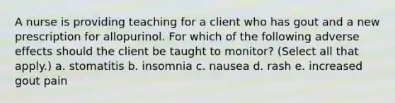 A nurse is providing teaching for a client who has gout and a new prescription for allopurinol. For which of the following adverse effects should the client be taught to monitor? (Select all that apply.) a. stomatitis b. insomnia c. nausea d. rash e. increased gout pain