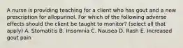 A nurse is providing teaching for a client who has gout and a new prescription for allopurinol. For which of the following adverse effects should the client be taught to monitor? (select all that apply) A. Stomatitis B. Insomnia C. Nausea D. Rash E. Increased gout pain