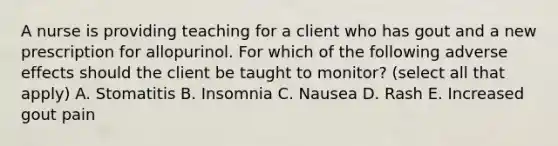 A nurse is providing teaching for a client who has gout and a new prescription for allopurinol. For which of the following adverse effects should the client be taught to monitor? (select all that apply) A. Stomatitis B. Insomnia C. Nausea D. Rash E. Increased gout pain