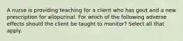 A nurse is providing teaching for a client who has gout and a new prescription for allopurinal. For which of the following adverse effects should the client be taught to monitor? Select all that apply.