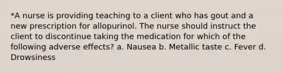 *A nurse is providing teaching to a client who has gout and a new prescription for allopurinol. The nurse should instruct the client to discontinue taking the medication for which of the following adverse effects? a. Nausea b. Metallic taste c. Fever d. Drowsiness