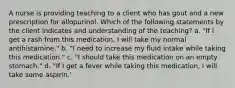 A nurse is providing teaching to a client who has gout and a new prescription for allopurinol. Which of the following statements by the client indicates and understanding of the teaching? a. "If I get a rash from this medication, I will take my normal antihistamine." b. "I need to increase my fluid intake while taking this medication." c. "I should take this medication on an empty stomach." d. "If I get a fever while taking this medication, I will take some aspirin.'