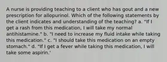 A nurse is providing teaching to a client who has gout and a new prescription for allopurinol. Which of the following statements by the client indicates and understanding of the teaching? a. "If I get a rash from this medication, I will take my normal antihistamine." b. "I need to increase my fluid intake while taking this medication." c. "I should take this medication on an empty stomach." d. "If I get a fever while taking this medication, I will take some aspirin.'