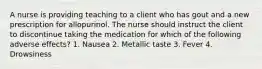 A nurse is providing teaching to a client who has gout and a new prescription for allopurinol. The nurse should instruct the client to discontinue taking the medication for which of the following adverse effects? 1. Nausea 2. Metallic taste 3. Fever 4. Drowsiness