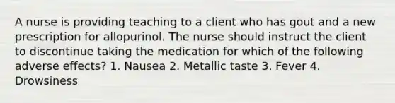 A nurse is providing teaching to a client who has gout and a new prescription for allopurinol. The nurse should instruct the client to discontinue taking the medication for which of the following adverse effects? 1. Nausea 2. Metallic taste 3. Fever 4. Drowsiness