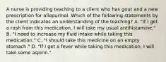 A nurse is providing teaching to a client who has gout and a new prescription for allopurinol. Which of the following statements by the client indicates an understanding of the teaching? A. "If I get a rash from this medication, I will take my usual antihistamine." B. "I need to increase my fluid intake while taking this medication." C. "I should take this medicine on an empty stomach." D. "If I get a fever while taking this medication, I will take some aspirin."