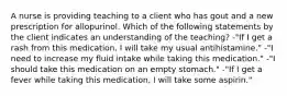 A nurse is providing teaching to a client who has gout and a new prescription for allopurinol. Which of the following statements by the client indicates an understanding of the teaching? -"If I get a rash from this medication, I will take my usual antihistamine." -"I need to increase my fluid intake while taking this medication." -"I should take this medication on an empty stomach." -"If I get a fever while taking this medication, I will take some aspirin."