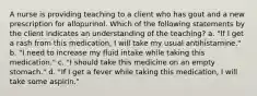 A nurse is providing teaching to a client who has gout and a new prescription for allopurinol. Which of the following statements by the client indicates an understanding of the teaching? a. "If I get a rash from this medication, I will take my usual antihistamine." b. "I need to increase my fluid intake while taking this medication." c. "I should take this medicine on an empty stomach." d. "If I get a fever while taking this medication, I will take some aspirin."