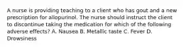 A nurse is providing teaching to a client who has gout and a new prescription for allopurinol. The nurse should instruct the client to discontinue taking the medication for which of the following adverse effects? A. Nausea B. Metallic taste C. Fever D. Drowsiness