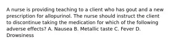 A nurse is providing teaching to a client who has gout and a new prescription for allopurinol. The nurse should instruct the client to discontinue taking the medication for which of the following adverse effects? A. Nausea B. Metallic taste C. Fever D. Drowsiness