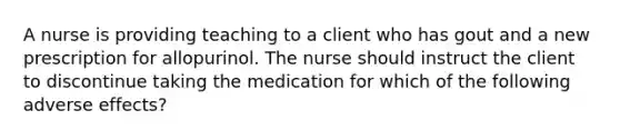 A nurse is providing teaching to a client who has gout and a new prescription for allopurinol. The nurse should instruct the client to discontinue taking the medication for which of the following adverse effects?