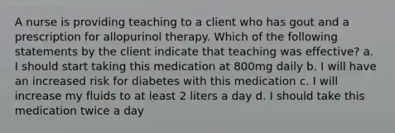 A nurse is providing teaching to a client who has gout and a prescription for allopurinol therapy. Which of the following statements by the client indicate that teaching was effective? a. I should start taking this medication at 800mg daily b. I will have an increased risk for diabetes with this medication c. I will increase my fluids to at least 2 liters a day d. I should take this medication twice a day