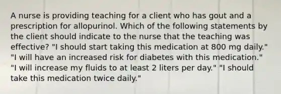 A nurse is providing teaching for a client who has gout and a prescription for allopurinol. Which of the following statements by the client should indicate to the nurse that the teaching was effective? "I should start taking this medication at 800 mg daily." "I will have an increased risk for diabetes with this medication." "I will increase my fluids to at least 2 liters per day." "I should take this medication twice daily."