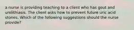 a nurse is providing teaching to a client who has gout and urolithiasis. The client asks how to prevent future uric acid stones. Which of the following suggestions should the nurse provide?