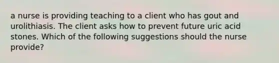 a nurse is providing teaching to a client who has gout and urolithiasis. The client asks how to prevent future uric acid stones. Which of the following suggestions should the nurse provide?