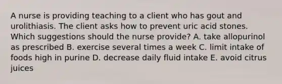 A nurse is providing teaching to a client who has gout and urolithiasis. The client asks how to prevent uric acid stones. Which suggestions should the nurse provide? A. take allopurinol as prescribed B. exercise several times a week C. limit intake of foods high in purine D. decrease daily fluid intake E. avoid citrus juices