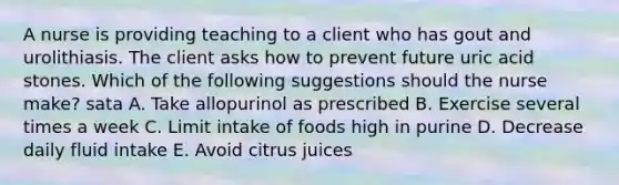 A nurse is providing teaching to a client who has gout and urolithiasis. The client asks how to prevent future uric acid stones. Which of the following suggestions should the nurse make? sata A. Take allopurinol as prescribed B. Exercise several times a week C. Limit intake of foods high in purine D. Decrease daily fluid intake E. Avoid citrus juices