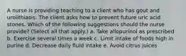 A nurse is providing teaching to a client who has gout and urolithiasis. The client asks how to prevent future uric acid stones. Which of the following suggestions should the nurse provide? (Select all that apply.) a. Take allopurinol as prescribed b. Exercise several times a week c. Limit intake of foods high in purine d. Decrease daily fluid intake e. Avoid citrus juices