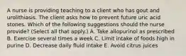 A nurse is providing teaching to a client who has gout and urolithiasis. The client asks how to prevent future uric acid stones. Which of the following suggestions should the nurse provide? (Select all that apply.) A. Take allopurinol as prescribed B. Exercise several times a week C. Limit intake of foods high in purine D. Decrease daily fluid intake E. Avoid citrus juices