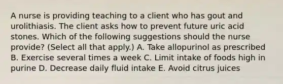 A nurse is providing teaching to a client who has gout and urolithiasis. The client asks how to prevent future uric acid stones. Which of the following suggestions should the nurse provide? (Select all that apply.) A. Take allopurinol as prescribed B. Exercise several times a week C. Limit intake of foods high in purine D. Decrease daily fluid intake E. Avoid citrus juices