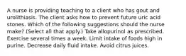 A nurse is providing teaching to a client who has gout and urolithiasis. The client asks how to prevent future uric acid stones. Which of the following suggestions should the nurse make? (Select all that apply.) Take allopurinol as prescribed. Exercise several times a week. Limit intake of foods high in purine. Decrease daily fluid intake. Avoid citrus juices.