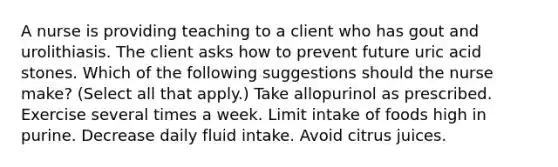 A nurse is providing teaching to a client who has gout and urolithiasis. The client asks how to prevent future uric acid stones. Which of the following suggestions should the nurse make? (Select all that apply.) Take allopurinol as prescribed. Exercise several times a week. Limit intake of foods high in purine. Decrease daily fluid intake. Avoid citrus juices.