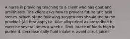 A nurse is providing teaching to a client who has gout and urolithiasis. The client asks how to prevent future uric acid stones. Which of the following suggestions should the nurse provide? (All that apply) a. take allopurinol as prescribed b. exercise several times a week c. limit intake of foods high in purine d. decrease daily fluid intake e. avoid citrus juices