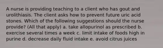 A nurse is providing teaching to a client who has gout and urolithiasis. The client asks how to prevent future uric acid stones. Which of the following suggestions should the nurse provide? (All that apply) a. take allopurinol as prescribed b. exercise several times a week c. limit intake of foods high in purine d. decrease daily fluid intake e. avoid citrus juices