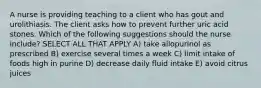 A nurse is providing teaching to a client who has gout and urolithiasis. The client asks how to prevent further uric acid stones. Which of the following suggestions should the nurse include? SELECT ALL THAT APPLY A) take allopurinol as prescribed B) exercise several times a week C) limit intake of foods high in purine D) decrease daily fluid intake E) avoid citrus juices