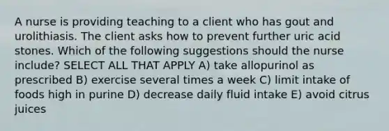 A nurse is providing teaching to a client who has gout and urolithiasis. The client asks how to prevent further uric acid stones. Which of the following suggestions should the nurse include? SELECT ALL THAT APPLY A) take allopurinol as prescribed B) exercise several times a week C) limit intake of foods high in purine D) decrease daily fluid intake E) avoid citrus juices