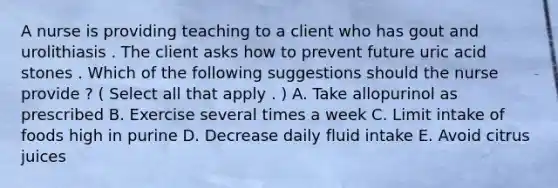 A nurse is providing teaching to a client who has gout and urolithiasis . The client asks how to prevent future uric acid stones . Which of the following suggestions should the nurse provide ? ( Select all that apply . ) A. Take allopurinol as prescribed B. Exercise several times a week C. Limit intake of foods high in purine D. Decrease daily fluid intake E. Avoid citrus juices