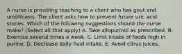 A nurse is providing teaching to a client who has gout and urolithiasis. The client asks how to prevent future uric acid stones. Which of the following suggestions should the nurse make? (Select all that apply) A. Take allopurinol as prescribed. B. Exercise several times a week. C. Limit intake of foods high in purine. D. Decrease daily fluid intake. E. Avoid citrus juices.