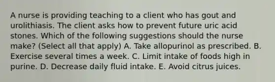 A nurse is providing teaching to a client who has gout and urolithiasis. The client asks how to prevent future uric acid stones. Which of the following suggestions should the nurse make? (Select all that apply) A. Take allopurinol as prescribed. B. Exercise several times a week. C. Limit intake of foods high in purine. D. Decrease daily fluid intake. E. Avoid citrus juices.