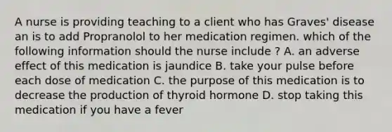 A nurse is providing teaching to a client who has Graves' disease an is to add Propranolol to her medication regimen. which of the following information should the nurse include ? A. an adverse effect of this medication is jaundice B. take your pulse before each dose of medication C. the purpose of this medication is to decrease the production of thyroid hormone D. stop taking this medication if you have a fever