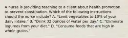 A nurse is providing teaching to a client about health promotion to prevent constipation. Which of the following instructions should the nurse include? A. "Limit vegetables to 10% of your daily intake." B. "Drink 32 ounces of water per day." C. "Eliminate legumes from your diet." D. "Consume foods that are high in whole grains."