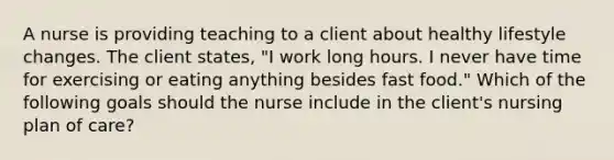 A nurse is providing teaching to a client about healthy lifestyle changes. The client states, "I work long hours. I never have time for exercising or eating anything besides fast food." Which of the following goals should the nurse include in the client's nursing plan of care?