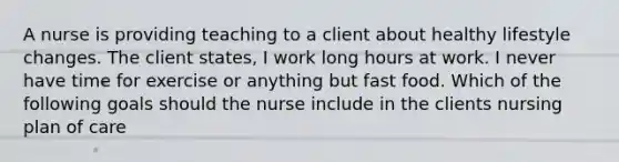 A nurse is providing teaching to a client about healthy lifestyle changes. The client states, I work long hours at work. I never have time for exercise or anything but fast food. Which of the following goals should the nurse include in the clients nursing plan of care