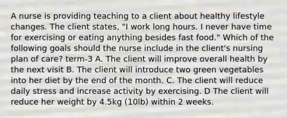 A nurse is providing teaching to a client about healthy lifestyle changes. The client states, "I work long hours. I never have time for exercising or eating anything besides fast food." Which of the following goals should the nurse include in the client's nursing plan of care? term-3 A. The client will improve overall health by the next visit B. The client will introduce two green vegetables into her diet by the end of the month. C. The client will reduce daily stress and increase activity by exercising. D The client will reduce her weight by 4.5kg (10lb) within 2 weeks.