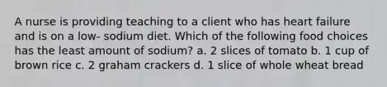 A nurse is providing teaching to a client who has heart failure and is on a low- sodium diet. Which of the following food choices has the least amount of sodium? a. 2 slices of tomato b. 1 cup of brown rice c. 2 graham crackers d. 1 slice of whole wheat bread