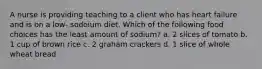 A nurse is providing teaching to a client who has heart failure and is on a low- sodoium diet. Which of the following food choices has the least amount of sodium? a. 2 slices of tomato b. 1 cup of brown rice c. 2 graham crackers d. 1 slice of whole wheat bread